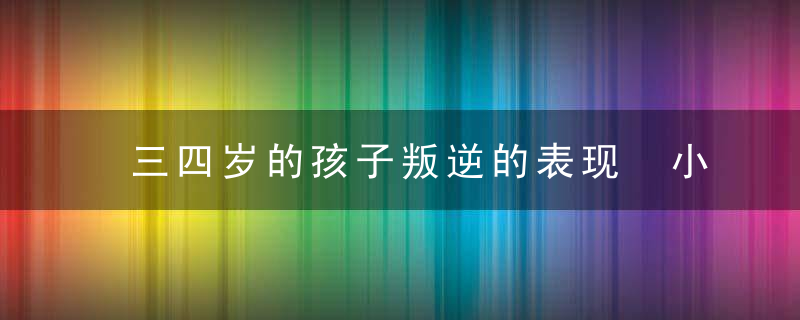 三四岁的孩子叛逆的表现 小孩叛逆的特征